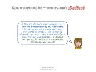 Η βάζε ηεξ θβακηηθήξ θνοπημγναθίαξ είκαη ε
  ανπή ηεξ απνμζδημνηζηίαξ ημο Heisenberg.
     Μεηνώκηαξ μηα ηδηόηεηα εκόξ θβακηηθμύ
    ζοζηεμαημξ ζα μεηαβάιιμομε ηηξ ανπηθέξ
ηδηόηεηέξ ημο ώζηε ηειηθά κα μεκ γκωνίδμομε
   πμηεξ ήηακ αοηέξ μη ηδηόηεηεξ. Τμ θβακηηθό
   ζύζηεμα πμο δηαηανάζζεηαη ζηε πνμθεημέκε
           πενίπηωζε είκαη ημ θιεηδί




                       Ναςτάκου Μαρία
                   "κβαντικι κρυπτογραφία"
 