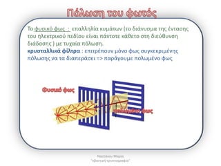 Το φυςικό φωσ : επαλλθλία κυμάτων (το διάνυςμα τθσ ζνταςθσ
του θλεκτρικοφ πεδίου είναι πάντοτε κάκετο ςτθ διεφκυνςθ
διάδοςθσ ) με τυχαία πόλωςθ.
κρυςταλλικά φίλτρα : επιτρζπουν μόνο φωσ ςυγκεκριμζνθσ
πόλωςθσ να τα διαπεράςει => παράγουμε πολωμζνο φωσ




                          Ναςτάκου Μαρία
                      "κβαντικι κρυπτογραφία"
 