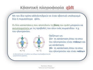 Με τον ίδιο τρόπο αλλθλεπιδροφν ςε ζναν κβαντικό υπολογιςμό
δφο ι περιςςότερα qbits.

Οι δφο καταςτάςεισ που αποτελοφν τθ βάςθ του qubit μποροφν να
αντιςτοιχιςτοφν με τισ προβολζσ του ςπιν ενόσ ςωματιδίου π.χ.
του θλεκτρονίου.
                                                        Ορίηουμε ωσ:
                                                        |1> τθ κατάςταςθ όπου το ςπιν
                                                        του θλεκτρονίου είναι «πάνω» και
                                                        ωσ κατάςταςθ
                                                        |0> τθ κατάςταςθ όπου το ςπιν
                                                        του θλεκτρονίου και είναι «κάτω»
τα θλεκτρόνια και οι πυρινεσ των ατόμων ςυμπεριφζρονται ςαν
μικροςκοπικοί μαγνιτεσ




                                           Ναςτάκου Μαρία
                                       "κβαντικι κρυπτογραφία"
 