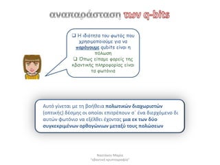  Η ηδηόηεηα ημο θωηόξ πμο
               πνεζημμπμημύμε γηα κα
             πανάγμομε qubits είκαη ε
                      πόιωζε
             Όπωξ είπαμε θμνείξ ηεξ
            θβακηηθήξ πιενμθμνίαξ είκαη
                    ηα θωηόκηα




Αυτό γίνεται με τθ βοικεια πολωτικϊν διαχωριςτϊν
(οπτικισ) δζςμθσ οι οποίοι επιτρζπουν ςϋ ζνα διερχόμενο δι
αυτϊν φωτόνιο να εξζλκει ζχοντασ μια εκ των δφο
ςυγκεκριμζνων ορκογϊνιων μεταξφ τουσ πολϊςεων




                        Ναςτάκου Μαρία
                    "κβαντικι κρυπτογραφία"
 