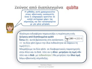 Η μέζμδμξ αοηή πνεζημμπμηείηαη
      ζημοξ θβακηηθμύξ οπμιμγηζηέξ
     όπμο ε πιενμθμνία θναηείηαη ζε
       πμιιά ακηίγναθα πάνηκ ηεξ
    ζύμπιελεξ θαη δεκ θαηαζηνέθεηαη
           με μία μόκμ μέηνεζε



Ιδιαίτερο ενδιαφζρον παρουςιάηει θ περίπτωςθ ενόσ
ηεφγουσ από διαπλεγμζνα qubit
Ζςτω ότι αυτά βρίςκονται ςτθ κατάςταςθ
=> τα δφο qbit ζχουν τθν ίδια πικανότθτα να πάρουν τθ
τιμι 0 ι 1 .
Μοιράηουμε τα δφο qbits ςε διαφορετικοφσ παρατθρθτζσ
ςτθν Alice και το Bob τότε αν θ Alice μετριςει τθ τιμι «0»
τότε και ο Bob με πικανότθτα 1 κα μετριςει τθν ίδια τιμι
λόγω κβαντικισ ςφμπλεξθσ.

                     Ναςτάκου Μαρία
                 "κβαντικι κρυπτογραφία"
 