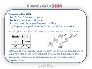 To πρωτόκολλο BB84
 ορίηει δφο ηεφγθ καταςτάςεων ,
 ςυηυγζσ το ζνα με το άλλο και
 με τθ μια κατάςταςθ ορκογϊνια τθσ άλλθσ .
Τα ηεφγθ των ορκογωνίων καταςτάςεων αναφζρονται ωσ Βάςθ.




Κάκε μια βάςθ είναι ςυηυγισ με τθν άλλθ και επομζνωσ οποιεςδιποτε
δφο από αυτζσ μποροφν να χρθςιμοποιθκοφν ςτο πρωτόκολλο. Στα
παρακάτω παραδείγματα κα αςχολθκοφμε με τθν κάκετθ και τθν
διαγϊνια βάςθ.
                             Ναςτάκου Μαρία
                         "κβαντικι κρυπτογραφία"
 
