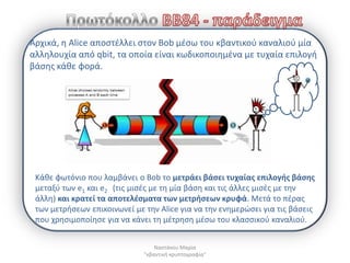 Αρχικά, θ Alice αποςτζλλει ςτον Bob μζςω του κβαντικοφ καναλιοφ μία
αλλθλουχία από qbit, τα οποία είναι κωδικοποιθμζνα με τυχαία επιλογι
βάςθσ κάκε φορά.




 Κάκε φωτόνιο που λαμβάνει ο Bob το μετράει βάςει τυχαίασ επιλογισ βάςθσ
 μεταξφ των e1 και e2 (τισ μιςζσ με τθ μία βάςθ και τισ άλλεσ μιςζσ με τθν
 άλλθ) και κρατεί τα αποτελζςματα των μετριςεων κρυφά. Μετά το πζρασ
 των μετριςεων επικοινωνεί με τθν Alice για να τθν ενθμερϊςει για τισ βάςεισ
 που χρθςιμοποίθςε για να κάνει τθ μζτρθςθ μζςω του κλαςςικοφ καναλιοφ.


                                  Ναςτάκου Μαρία
                              "κβαντικι κρυπτογραφία"
 
