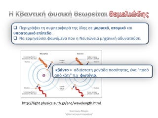  Περιγράφει τθ ςυμπεριφορά τθσ φλθσ ςε μοριακό, ατομικό και
υποατομικό επίπεδο.
 Να ερμθνεφςει φαινόμενα που θ Νευτϊνεια μθχανικι αδυνατοφςε.




                       κβάντο = αδιάςτατθ μονάδα ποςότθτασ, ζνα "ποςό
                       από κάτι" π.χ φωτόνιο.




    http://light.physics.auth.gr/enc/wavelength.html
                                  Ναςτάκου Μαρία
                              "κβαντικι κρυπτογραφία"
 