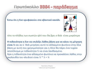 Ζςτω ότι θ Eve κρυφακοφει ςτο κβαντικό κανάλι




τότε το πλικοσ των ςωςτϊν qbit που κα βρει ο Bob είναι μικρότερο

Η πικανότθτα θ Eve να επιλζξει λάκοσ βάςθ για να κάνει τθ μζτρθςθ
είναι ½ και αν ο Bob μετριςει αυτό το αλλαγμζνο φωτόνιο ςτθν ίδια
βάςθ με αυτι που χρθςιμοποίθςε και θ Alice κα πάρει ζνα τυχαίο
αποτζλεςμα με πικανότθτα ½ να είναι λανκαςμζνο.
Άρα θ πικανότθτα ζνα αλλαγμζνο φωτόνιο να προκαλζςει λάκοσ ςτθν
ακολουκία του κλειδιοφ είναι ½ * ½ = ¼


                               Ναςτάκου Μαρία
                           "κβαντικι κρυπτογραφία"
 