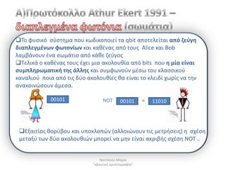 Το φυςικό ςφςτθμα που κωδικοποιεί τα qbit αποτελείται από ηεφγθ
διαπλεγμζνων φωτονίων και κακζνασ από τουσ Alice και Bob
λαμβάνουν ζνα ςωμάτιο από κάκε ηεφγοσ
Τελικά ο κακζνασ τουσ ζχει μια ακολουκία από bits που θ μία είναι
ςυμπλθρωματικι τθσ άλλθσ και ςυμφωνοφν μζςω του κλαςςικοφ
καναλιοφ ποια από τισ δφο ακολουκίεσ κα είναι το κλειδί χωρίσ να τθν
ανακοινϊςουν άμεςα.

             00101                NOT       00101      =   11010




 Εξαιτίασ κορφβου και υποκλοπϊν (αλλοιϊνουν τισ μετριςεισ) θ ςχζςθ
 μεταξφ των δφο ακολουκιϊν μπορεί να μθν είναι ακριβισ ςχζςθ ΝΟΤ ..


                                 Ναςτάκου Μαρία
                             "κβαντικι κρυπτογραφία"
 