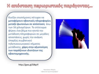 Κινζηοι επιςτιμονεσ πζτυχαν να
μεταφζρουν κβαντικζσ πλθροφορίεσ
μεταξφ φωτονίων ςε απόςταςθ άνω
των 16 χιλιομζτρων. Το επίτευγμα
φζρνει ζνα βιμα πιο κοντά τθν
μετάδοςθ πλθροφοριϊν ςε μεγάλεσ
αποςτάςεισ, χωρίσ τθν ανάγκθ
φπαρξθσ ςυμβατικοφ
τθλεπικοινωνιακοφ ςιματοσ
μετάδοςθσ, χάρθ ςτθν αξιοποίθςθ
των παράξενων ιδιοτιτων τθσ
κβαντομθχανικισ.


       http://goo.gl/D8pJY
                                 Ναςτάκου Μαρία
                             "κβαντικι κρυπτογραφία"
 