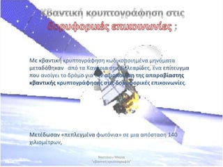 Με κβαντικι κρυπτογράφθςθ κωδικοποιθμζνα μθνφματα
μεταδόκθκαν από τα Κανάρια ςτισ Βελεαρίδεσ, ζνα επίτευγμα
που ανοίγει το δρόμο για τθν αξιοποίθςθ τθσ απαραβίαςτθσ
κβαντικισ κρυπτογράφθςθσ ςτισ δορυφορικζσ επικοινωνίεσ.




Mετζδωςαν «πεπλεγμζνα φωτόνια» ςε μια απόςταςθ 140
χιλιομζτρων,

                          Ναςτάκου Μαρία
                      "κβαντικι κρυπτογραφία"
 