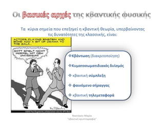 Τα κφρια ςθμεία που επεξθγεί θ κβαντικι κεωρία, υπερβαίνοντασ
             τισ δυνατότθτεσ τθσ κλαςςικισ, είναι:



                       Κβάντωςθ (διακριτοποίθςθ)

                       Κυματοςωματιδιακόσ δυϊςμόσ

                        κβαντικι ςφμπλεξθ

                        φαινόμενο ςιραγγασ

                        κβαντικι τθλεμεταφορά



                           Ναςτάκου Μαρία
                       "κβαντικι κρυπτογραφία"
 