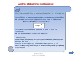 AΡΧΗ ΣΗ΢ ΑΒΕΒΑΙΟΣΗΣΑ΢ (ι τθσ απροςδιoριςτίασ) ΣΟΤ HEISENBERG

Είναι αδφνατο να προςδιορίςουμε ταυτόχρονα με ακρίβεια τθ κζςθ
και τθν ορμι ενόσ μικροφ ςωματιδίου όπωσ είναι το θλεκτρόνιο’.
          Μακθματικά εκφράηεται με τθ ςχζςθ:



όπου Δx= θ αβεβαιότθτα (το ςφάλμα) ωσ προσ τθ κζςθ του
ςωματιδίου
και Δp= θ αβεβαιότθτα ωσ προσ τθν ορμι του.

Παρατθριςεισ:
΢φμφωνα με τθν αρχι τθσ αβεβαιότθτασ καταρρίπτεται το ατομικό
πρότυπο του Βοhr.
Δεν είναι ςωςτό να μιλάμε για κζςθ του θλεκτρονίου ςε ζνα
άτομο, αλλά για τθν πικανότθτα να βρίςκεται ςε μια οριςμζνθ κζςθ
το θλεκτρόνιο.


                         Ναςτάκου Μαρία
                     "κβαντικι κρυπτογραφία"
 