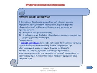 ΚΤΜΑΣΙΚΗ ΕΞΙ΢Ω΢Η SCHRODINGER

O Schrodinger διατφπωςε μια μακθματικι εξίςωςθ θ οποία
περιγράφει τθ ςωματιδιακι και κυματικι ςυμπεριφορά του
θλεκτρονίου. Από τθ λφςθ τθσ εξίςωςθσ αυτισ μποροφν να
προςδιοριςτοφν:
1) Η ενζργεια του θλεκτρονίου (En)
2) Η πικανότθτα να βρεκεί το θλεκτρόνιο ςε οριςμζνθ περιοχι του
    χϊρου γφρω από τον πυρινα.
Παρατθριςεισ:
Η εξίςωςθ Schrodinger ςυνδυάηει τθ κεωρία De Broglie και τθν αρχι
τθσ αβεβαιότθτασ του Heisenberg. Άνοιξε το δρόμο για τθν
κβαντομθχανικι, μιασ ςφγχρονθσ κεωρίασ τθσ Φυςικισ.
Από τθν επίλυςθ τθσ εξίςωςθσ Schrodinger προκφπτουν
κυματοςυναρτιςεισ ψn που ονομάηονται ατομικά τροχιακά και οι
κβαντικοί αρικμοί n, l και ml οι οποίοι παίρνουν οριςμζνεσ μόνο
ακζραιεσ τιμζσ.



                         Ναςτάκου Μαρία
                     "κβαντικι κρυπτογραφία"
 