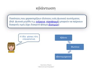 Ποςότθτεσ που χαρακτθρίηουν ιδιότθτεσ ενόσ φυςικοφ ςυςτιματοσ
(δθλ. φυςικά μεγζκθ π.χ. ενζργεια, ςτροφορμι) μποροφν να παίρνουν
διακριτζσ τιμζσ (ζχει διακριτό φάςμα ιδιοτιμϊν)



         Η ηδέα θάκεθε ηόηε
                                                       Κβάντο
            επακαζηαηηθή.


                                                                 Φωτόνιο



                                                    κβαντομθχανικι


                              Ναςτάκου Μαρία
                          "κβαντικι κρυπτογραφία"
 