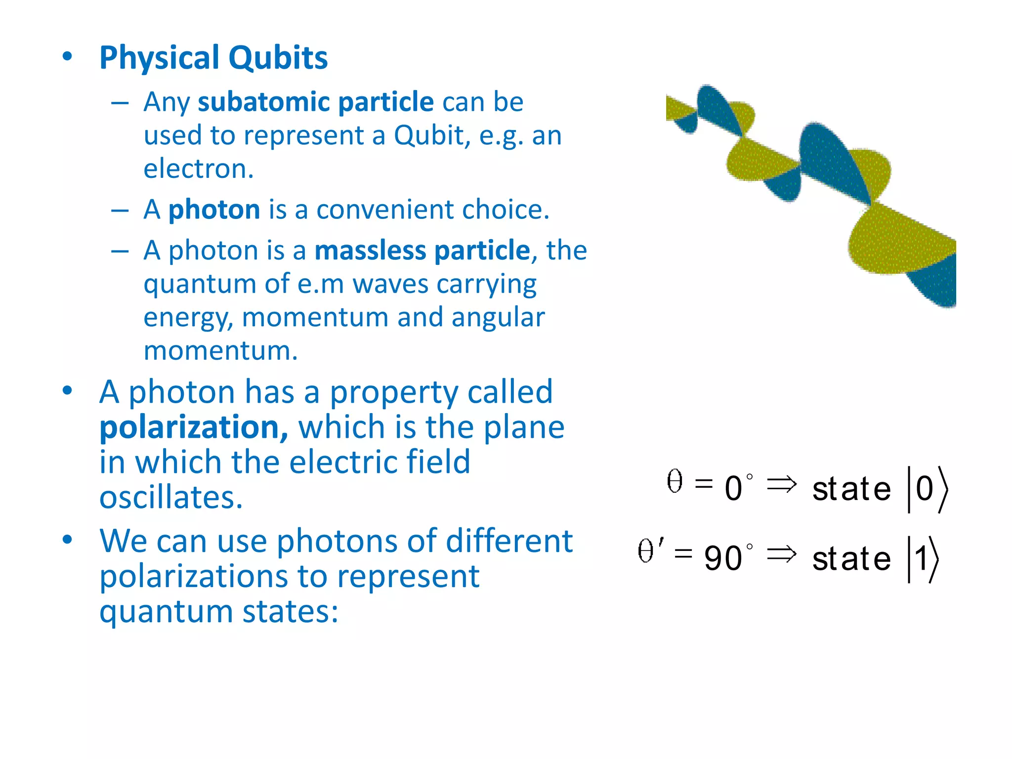 • Physical Qubits
– Any subatomic particle can be
used to represent a Qubit, e.g. an
electron.
– A photon is a convenient choice.
– A photon is a massless particle, the
quantum of e.m waves carrying
energy, momentum and angular
momentum.
• A photon has a property called
polarization, which is the plane
in which the electric field
oscillates.
• We can use photons of different
polarizations to represent
quantum states:


0 state 0
90 state 1
 