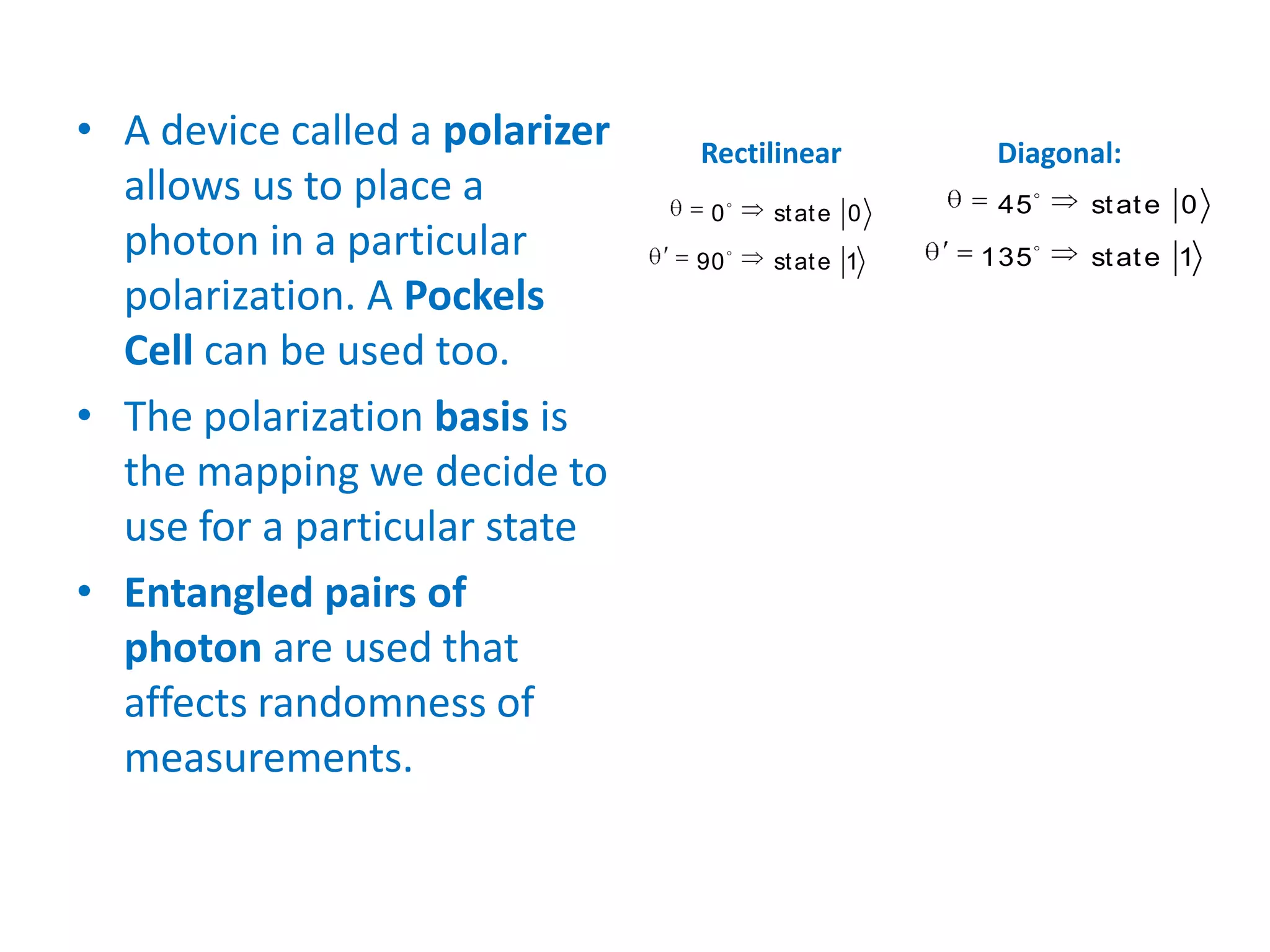 • A device called a polarizer
allows us to place a
photon in a particular
polarization. A Pockels
Cell can be used too.
• The polarization basis is
the mapping we decide to
use for a particular state
• Entangled pairs of
photon are used that
affects randomness of
measurements.


0 state 0
90 state 1
Rectilinear Diagonal:


45 state 0
135 state 1
 