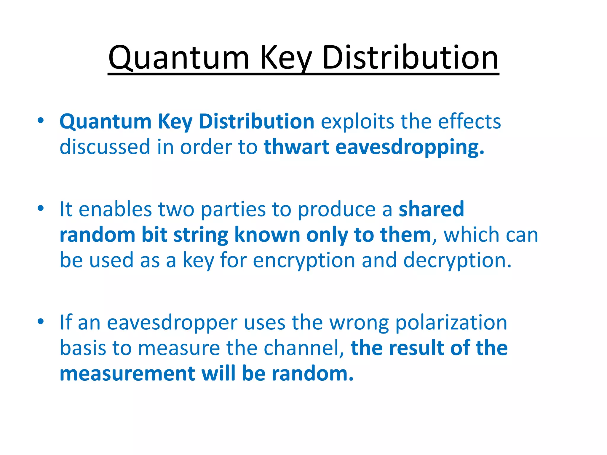 Quantum Key Distribution
• Quantum Key Distribution exploits the effects
discussed in order to thwart eavesdropping.
• It enables two parties to produce a shared
random bit string known only to them, which can
be used as a key for encryption and decryption.
• If an eavesdropper uses the wrong polarization
basis to measure the channel, the result of the
measurement will be random.
 