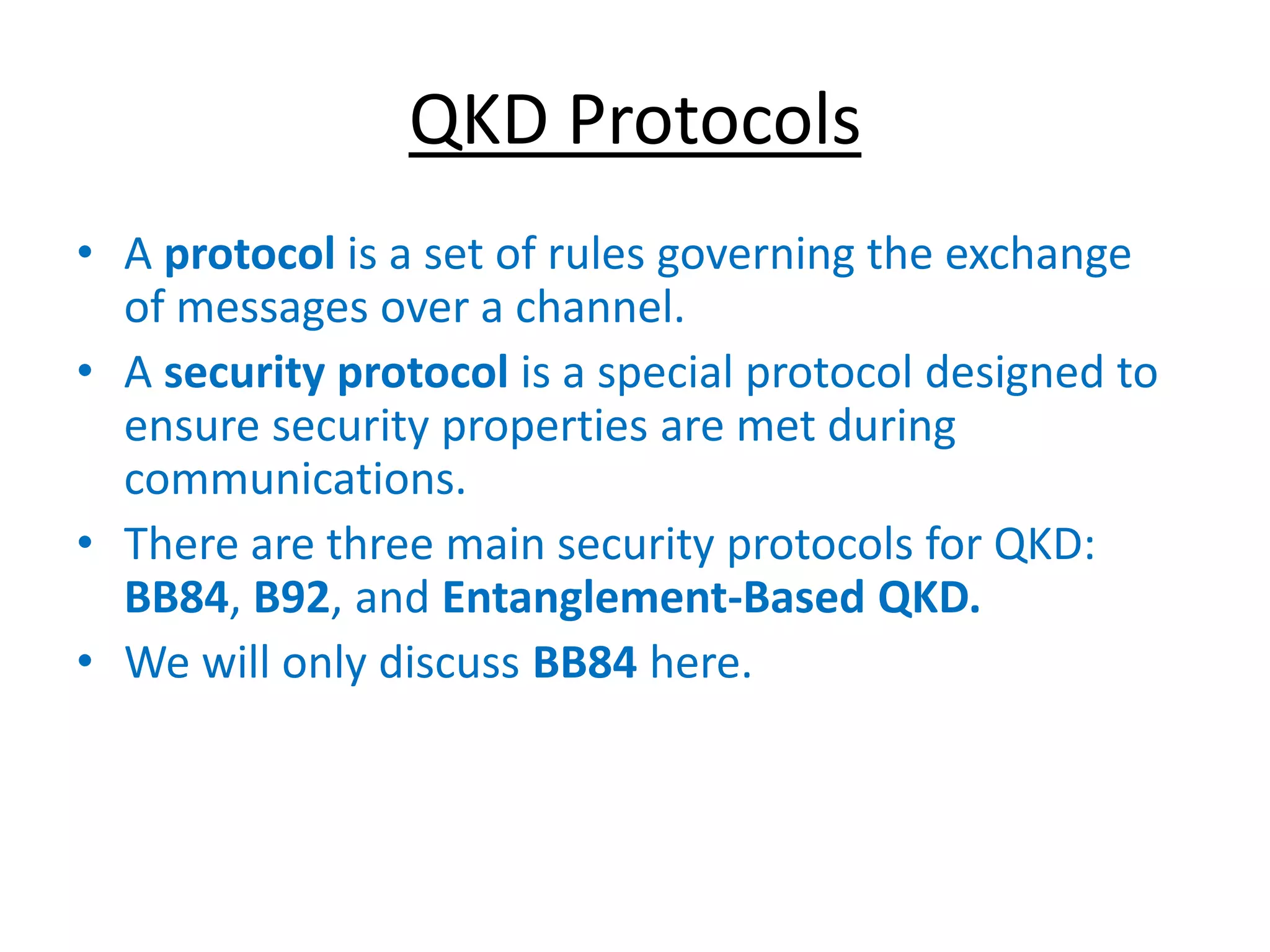 QKD Protocols
• A protocol is a set of rules governing the exchange
of messages over a channel.
• A security protocol is a special protocol designed to
ensure security properties are met during
communications.
• There are three main security protocols for QKD:
BB84, B92, and Entanglement-Based QKD.
• We will only discuss BB84 here.
 