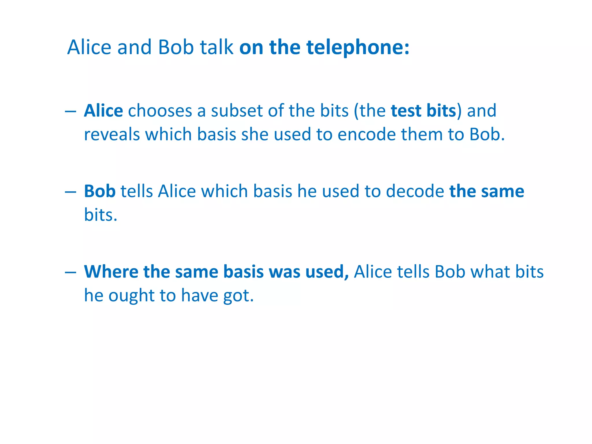 Alice and Bob talk on the telephone:
– Alice chooses a subset of the bits (the test bits) and
reveals which basis she used to encode them to Bob.
– Bob tells Alice which basis he used to decode the same
bits.
– Where the same basis was used, Alice tells Bob what bits
he ought to have got.
 