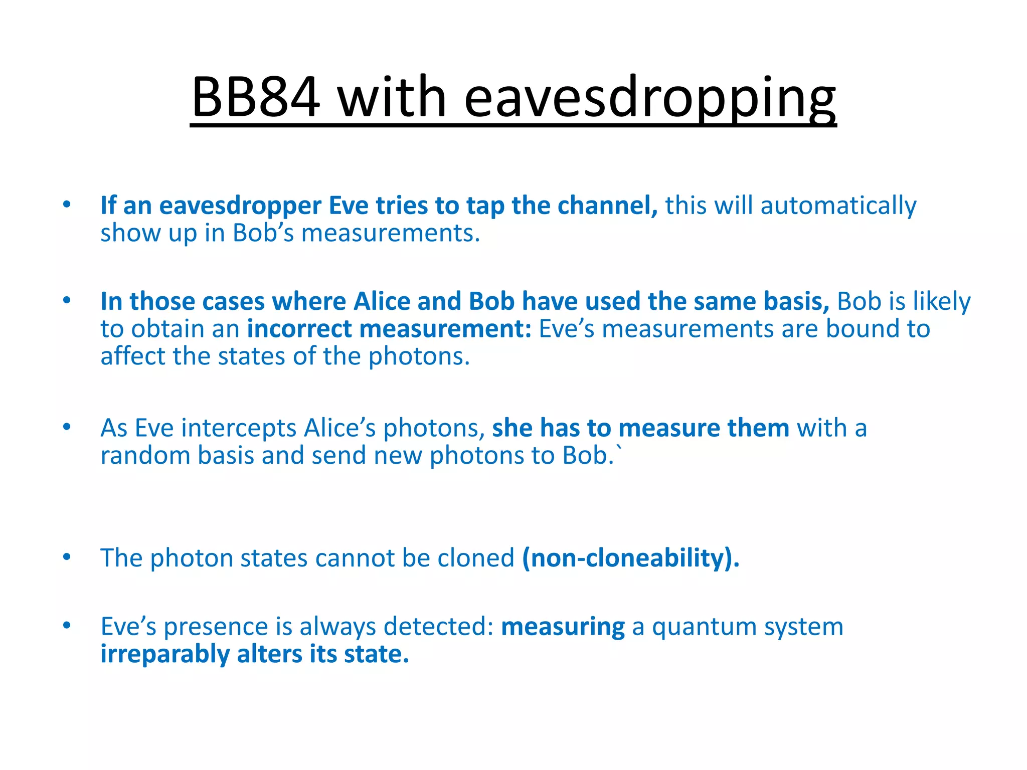 BB84 with eavesdropping
• If an eavesdropper Eve tries to tap the channel, this will automatically
show up in Bob’s measurements.
• In those cases where Alice and Bob have used the same basis, Bob is likely
to obtain an incorrect measurement: Eve’s measurements are bound to
affect the states of the photons.
• As Eve intercepts Alice’s photons, she has to measure them with a
random basis and send new photons to Bob.`
• The photon states cannot be cloned (non-cloneability).
• Eve’s presence is always detected: measuring a quantum system
irreparably alters its state.
 