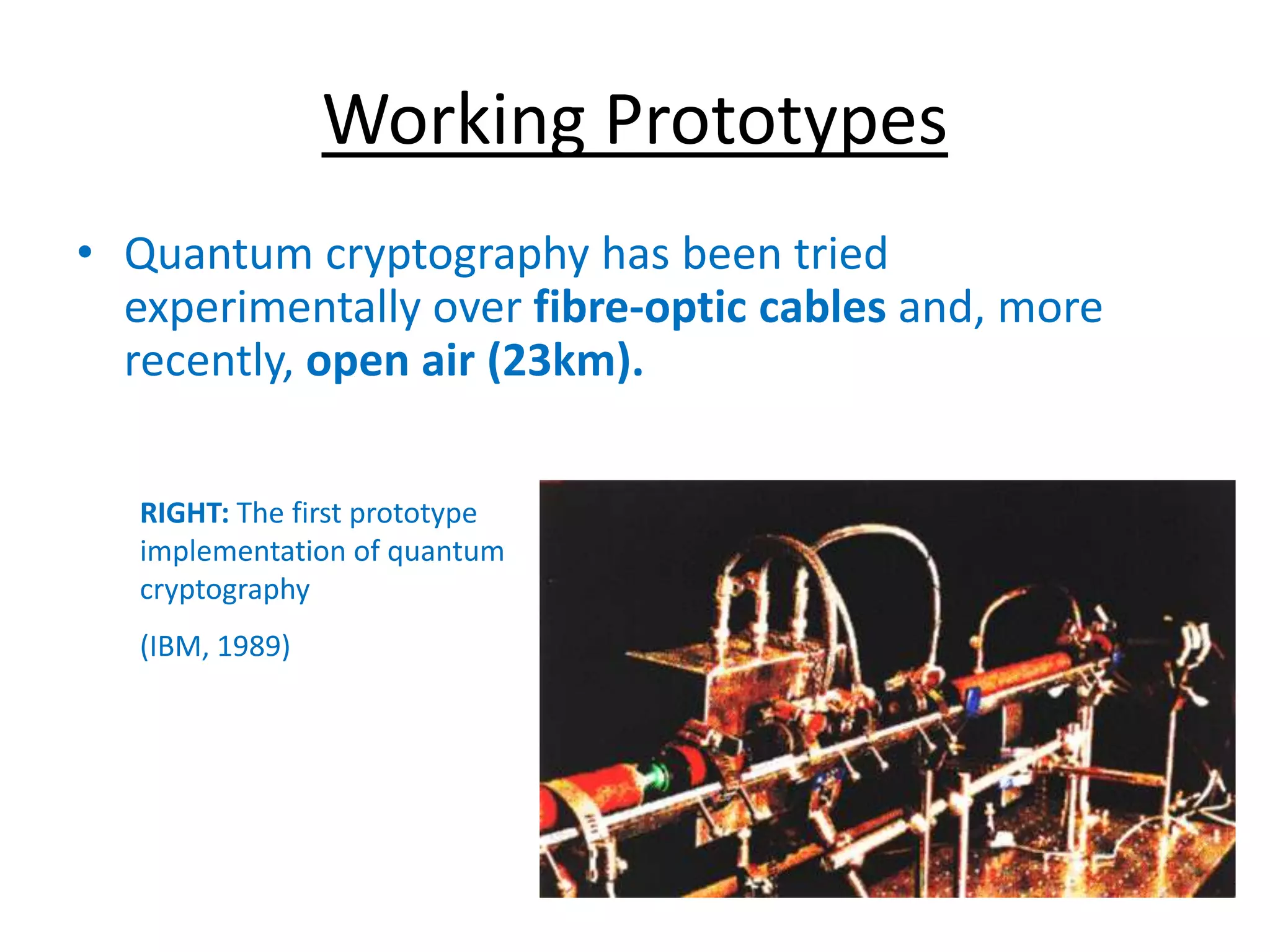 Working Prototypes
• Quantum cryptography has been tried
experimentally over fibre-optic cables and, more
recently, open air (23km).
RIGHT: The first prototype
implementation of quantum
cryptography
(IBM, 1989)
 