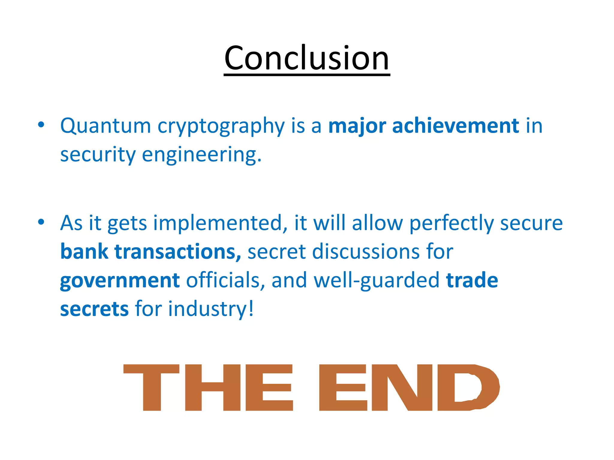 Conclusion
• Quantum cryptography is a major achievement in
security engineering.
• As it gets implemented, it will allow perfectly secure
bank transactions, secret discussions for
government officials, and well-guarded trade
secrets for industry!
 