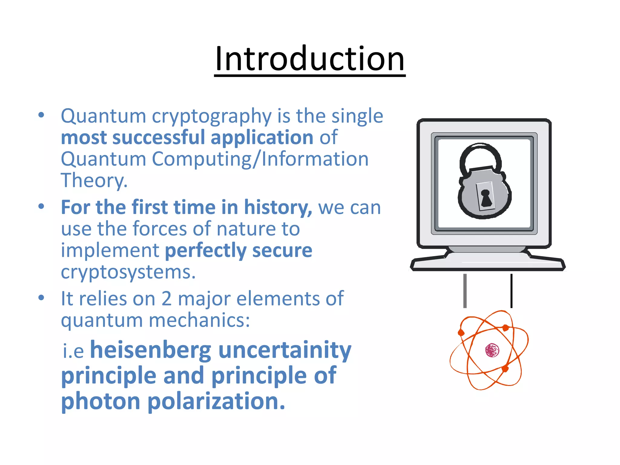 Introduction
• Quantum cryptography is the single
most successful application of
Quantum Computing/Information
Theory.
• For the first time in history, we can
use the forces of nature to
implement perfectly secure
cryptosystems.
• It relies on 2 major elements of
quantum mechanics:
i.e heisenberg uncertainity
principle and principle of
photon polarization.
 
