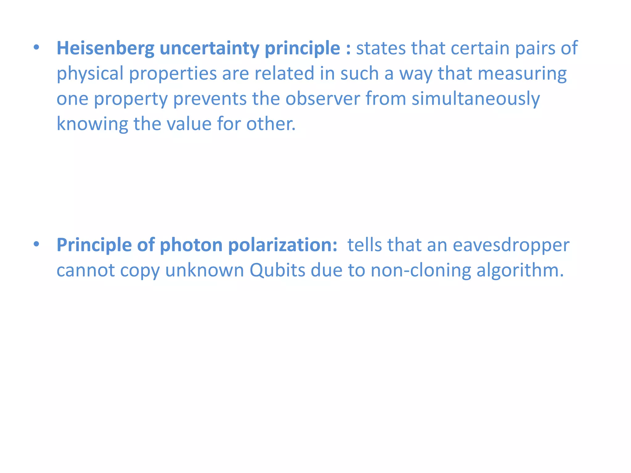 • Heisenberg uncertainty principle : states that certain pairs of
physical properties are related in such a way that measuring
one property prevents the observer from simultaneously
knowing the value for other.
• Principle of photon polarization: tells that an eavesdropper
cannot copy unknown Qubits due to non-cloning algorithm.
 