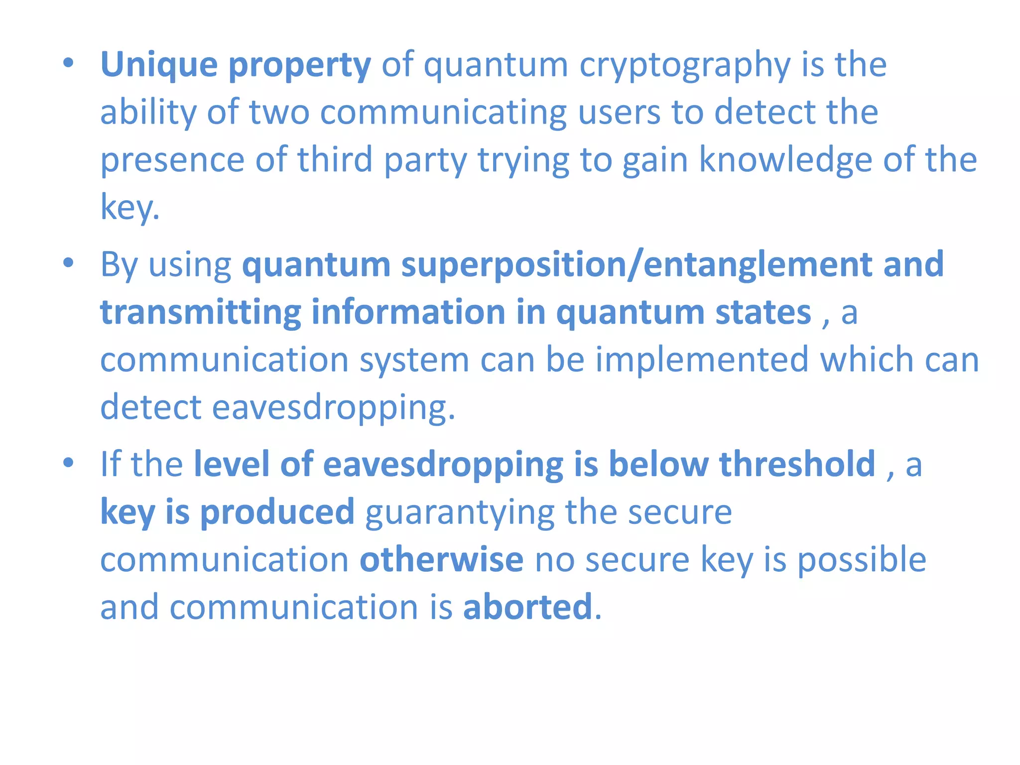 • Unique property of quantum cryptography is the
ability of two communicating users to detect the
presence of third party trying to gain knowledge of the
key.
• By using quantum superposition/entanglement and
transmitting information in quantum states , a
communication system can be implemented which can
detect eavesdropping.
• If the level of eavesdropping is below threshold , a
key is produced guarantying the secure
communication otherwise no secure key is possible
and communication is aborted.
 