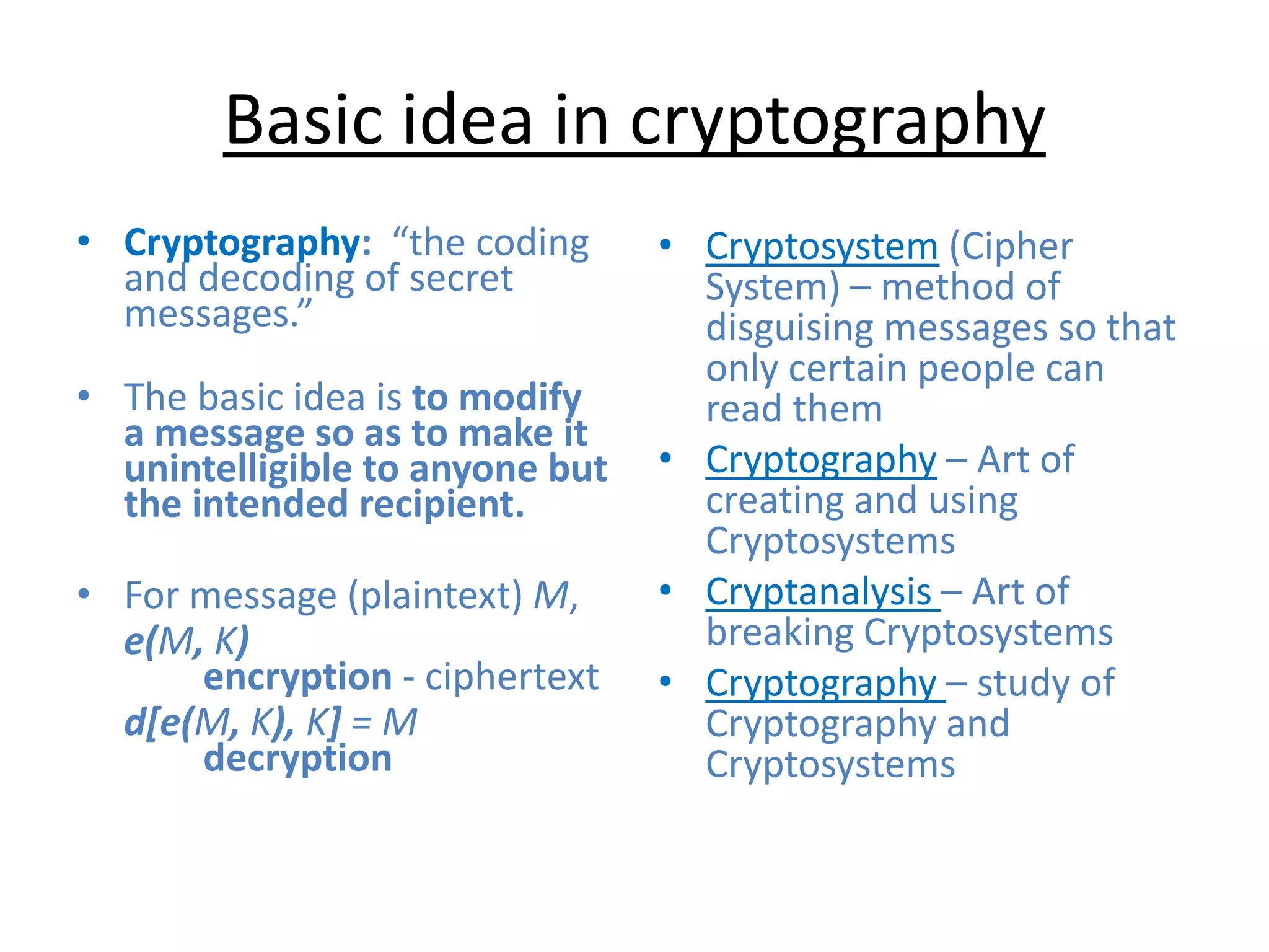 Basic idea in cryptography
• Cryptography: “the coding
and decoding of secret
messages.”
• The basic idea is to modify
a message so as to make it
unintelligible to anyone but
the intended recipient.
• For message (plaintext) M,
e(M, K)
encryption - ciphertext
d[e(M, K), K] = M
decryption
• Cryptosystem (Cipher
System) – method of
disguising messages so that
only certain people can
read them
• Cryptography – Art of
creating and using
Cryptosystems
• Cryptanalysis – Art of
breaking Cryptosystems
• Cryptography – study of
Cryptography and
Cryptosystems
 