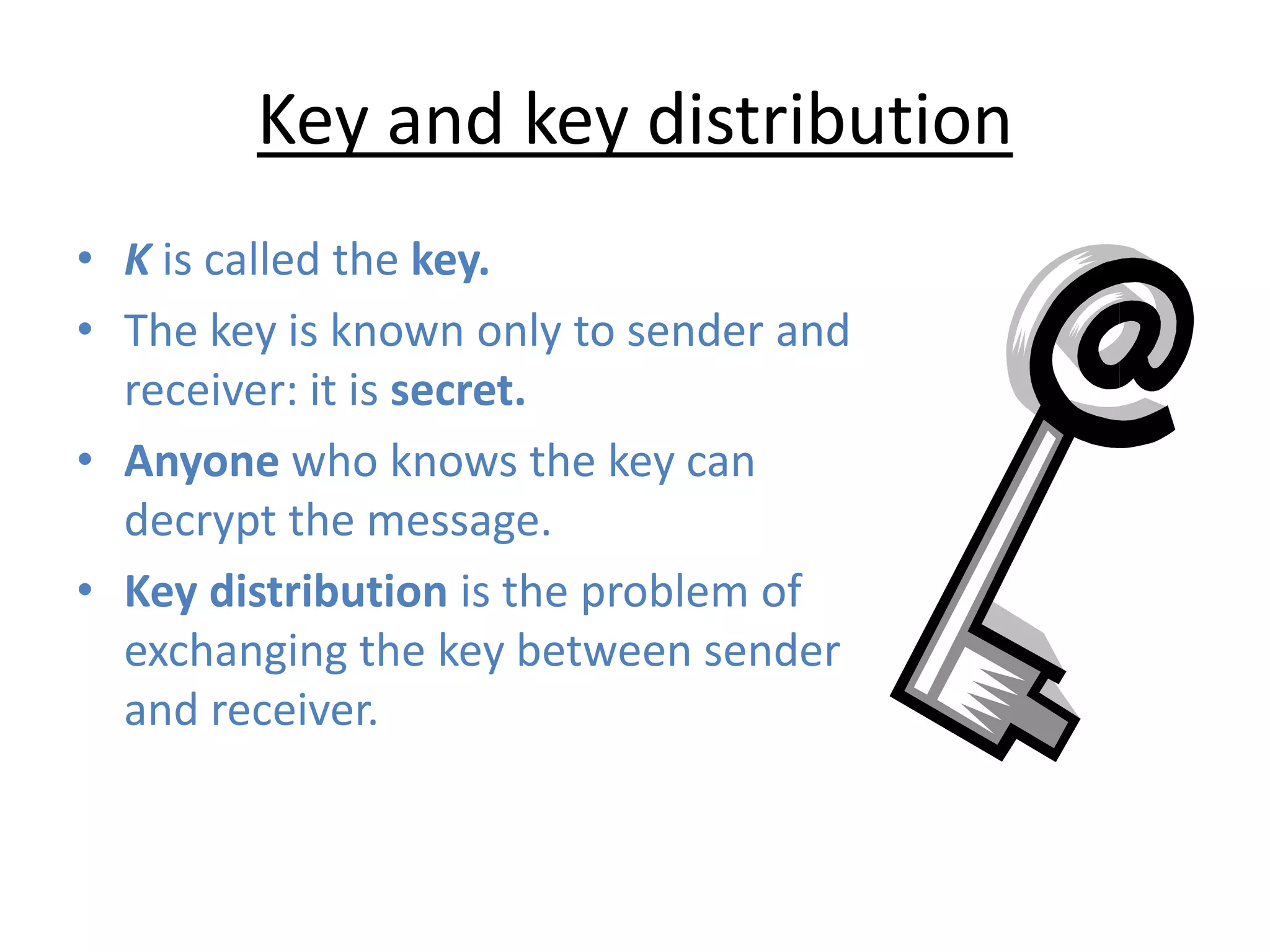 Key and key distribution
• K is called the key.
• The key is known only to sender and
receiver: it is secret.
• Anyone who knows the key can
decrypt the message.
• Key distribution is the problem of
exchanging the key between sender
and receiver.
 