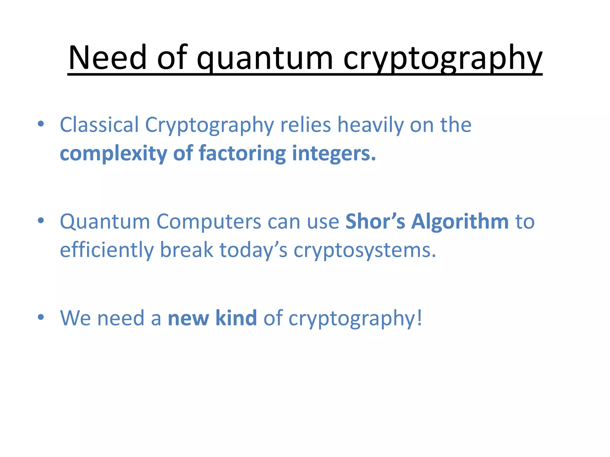 Need of quantum cryptography
• Classical Cryptography relies heavily on the
complexity of factoring integers.
• Quantum Computers can use Shor’s Algorithm to
efficiently break today’s cryptosystems.
• We need a new kind of cryptography!
 