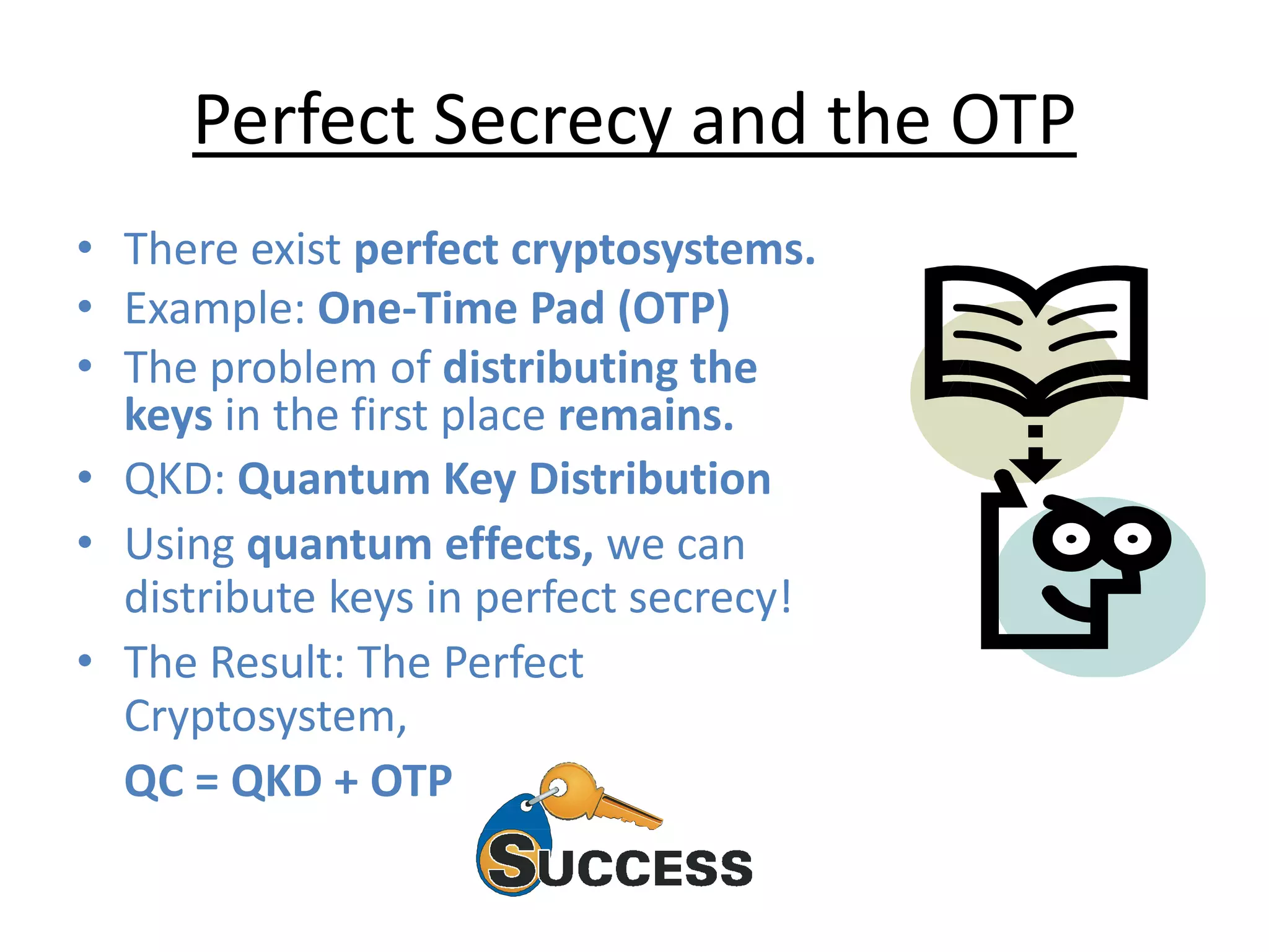 Perfect Secrecy and the OTP
• There exist perfect cryptosystems.
• Example: One-Time Pad (OTP)
• The problem of distributing the
keys in the first place remains.
• QKD: Quantum Key Distribution
• Using quantum effects, we can
distribute keys in perfect secrecy!
• The Result: The Perfect
Cryptosystem,
QC = QKD + OTP
 