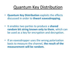 Quantum Key Distribution
• Quantum Key Distribution exploits the effects
discussed in order to thwart eavesdropping.
• It enables two parties to produce a shared
random bit string known only to them, which can
be used as a key for encryption and decryption.
• If an eavesdropper uses the wrong polarization
basis to measure the channel, the result of the
measurement will be random.
 