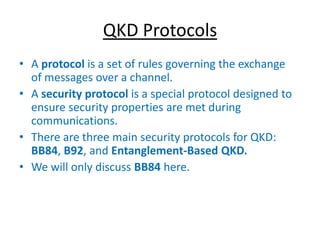 QKD Protocols
• A protocol is a set of rules governing the exchange
of messages over a channel.
• A security protocol is a special protocol designed to
ensure security properties are met during
communications.
• There are three main security protocols for QKD:
BB84, B92, and Entanglement-Based QKD.
• We will only discuss BB84 here.
 
