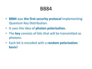 BB84
• BB84 was the first security protocol implementing
Quantum Key Distribution.
• It uses the idea of photon polarization.
• The key consists of bits that will be transmitted as
photons.
• Each bit is encoded with a random polarization
basis!
 