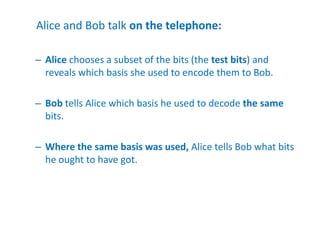 Alice and Bob talk on the telephone:
– Alice chooses a subset of the bits (the test bits) and
reveals which basis she used to encode them to Bob.
– Bob tells Alice which basis he used to decode the same
bits.
– Where the same basis was used, Alice tells Bob what bits
he ought to have got.
 