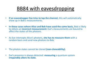BB84 with eavesdropping
• If an eavesdropper Eve tries to tap the channel, this will automatically
show up in Bob’s measurements.
• In those cases where Alice and Bob have used the same basis, Bob is likely
to obtain an incorrect measurement: Eve’s measurements are bound to
affect the states of the photons.
• As Eve intercepts Alice’s photons, she has to measure them with a
random basis and send new photons to Bob.`
• The photon states cannot be cloned (non-cloneability).
• Eve’s presence is always detected: measuring a quantum system
irreparably alters its state.
 