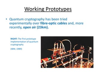 Working Prototypes
• Quantum cryptography has been tried
experimentally over fibre-optic cables and, more
recently, open air (23km).
RIGHT: The first prototype
implementation of quantum
cryptography
(IBM, 1989)
 