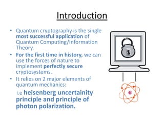 Introduction
• Quantum cryptography is the single
most successful application of
Quantum Computing/Information
Theory.
• For the first time in history, we can
use the forces of nature to
implement perfectly secure
cryptosystems.
• It relies on 2 major elements of
quantum mechanics:
i.e heisenberg uncertainity
principle and principle of
photon polarization.
 