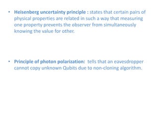 • Heisenberg uncertainty principle : states that certain pairs of
physical properties are related in such a way that measuring
one property prevents the observer from simultaneously
knowing the value for other.
• Principle of photon polarization: tells that an eavesdropper
cannot copy unknown Qubits due to non-cloning algorithm.
 