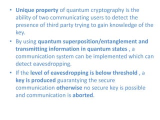 • Unique property of quantum cryptography is the
ability of two communicating users to detect the
presence of third party trying to gain knowledge of the
key.
• By using quantum superposition/entanglement and
transmitting information in quantum states , a
communication system can be implemented which can
detect eavesdropping.
• If the level of eavesdropping is below threshold , a
key is produced guarantying the secure
communication otherwise no secure key is possible
and communication is aborted.
 