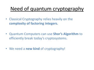 Need of quantum cryptography
• Classical Cryptography relies heavily on the
complexity of factoring integers.
• Quantum Computers can use Shor’s Algorithm to
efficiently break today’s cryptosystems.
• We need a new kind of cryptography!
 