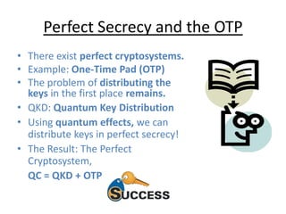 Perfect Secrecy and the OTP
• There exist perfect cryptosystems.
• Example: One-Time Pad (OTP)
• The problem of distributing the
keys in the first place remains.
• QKD: Quantum Key Distribution
• Using quantum effects, we can
distribute keys in perfect secrecy!
• The Result: The Perfect
Cryptosystem,
QC = QKD + OTP
 