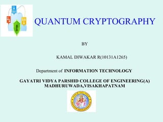 QUANTUM CRYPTOGRAPHY
BY
KAMAL DIWAKAR R(10131A1265)
Department of INFORMATION TECHNOLOGY
GAYATRI VIDYA PARSHID COLLEGE OF ENGINEERING(A)
MADHURUWADA,VISAKHAPATNAM

 