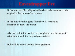 Eavesdropper Eve
• If Eve uses the filter aligned with Alice’s she can recover the
original polarization of the photon.
• If she uses the misaligned filter she will receive no
information about the photon.
• Also she will influence the original photon and be unable to
retransmit it with the original polarization.
• Bob will be able to deduce Eve’s presence.
 