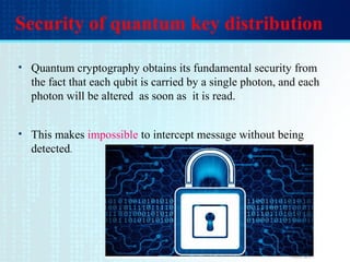 Security of quantum key distribution
• Quantum cryptography obtains its fundamental security from
the fact that each qubit is carried by a single photon, and each
photon will be altered as soon as it is read.
• This makes impossible to intercept message without being
detected.
 