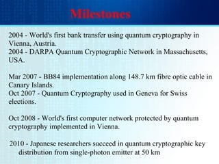 Milestones
2004 - World's first bank transfer using quantum cryptography in
Vienna, Austria.
2004 - DARPA Quantum Cryptographic Network in Massachusetts,
USA.
Mar 2007 - BB84 implementation along 148.7 km fibre optic cable in
Canary Islands.
Oct 2007 - Quantum Cryptography used in Geneva for Swiss
elections.
Oct 2008 - World's first computer network protected by quantum
cryptography implemented in Vienna.
2010 - Japanese researchers succeed in quantum cryptographic key
distribution from single-photon emitter at 50 km
 