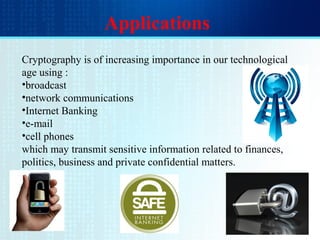 Applications
Cryptography is of increasing importance in our technological
age using :
•broadcast
•network communications
•Internet Banking
•e-mail
•cell phones
which may transmit sensitive information related to finances,
politics, business and private confidential matters.
 