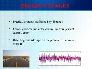 DISADVANTAGES
• Practical systems are limited by distance
• Photon emitters and detectors are far from perfect ,
causing errors
• Detecting eavesdropper in the presence of noise is
difficult.
 