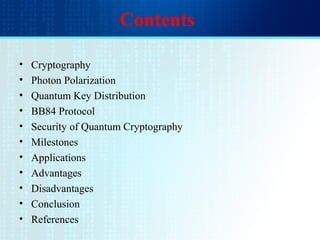 Contents
• Cryptography
• Photon Polarization
• Quantum Key Distribution
• BB84 Protocol
• Security of Quantum Cryptography
• Milestones
• Applications
• Advantages
• Disadvantages
• Conclusion
• References
 