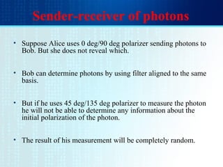 Sender-receiver of photons
• Suppose Alice uses 0 deg/90 deg polarizer sending photons to
Bob. But she does not reveal which.
• Bob can determine photons by using filter aligned to the same
basis.
• But if he uses 45 deg/135 deg polarizer to measure the photon
he will not be able to determine any information about the
initial polarization of the photon.
• The result of his measurement will be completely random.
 